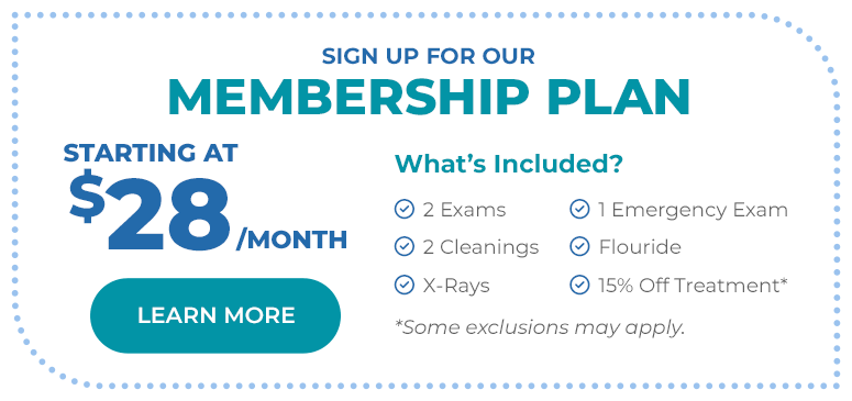 Sign up for our Membership Plan, starting at $28 per month. What's included: 2 exams, 2 cleanings, X-Rays, 1 emergency exam, fluoride, and 15% off treatment (some exclusions may apply).